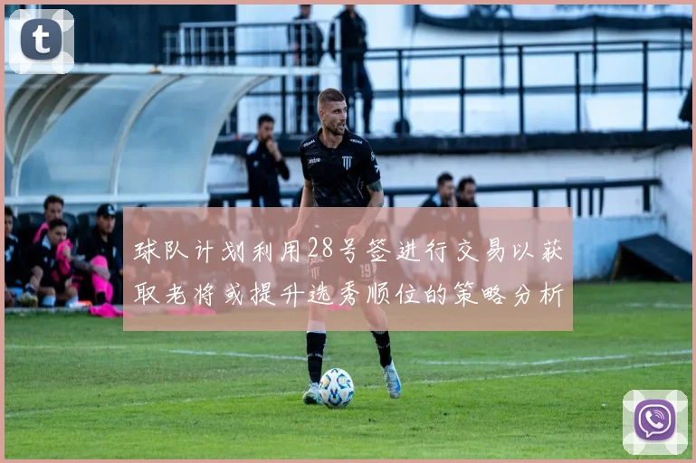 球队计划利用28号签进行交易以获取老将或提升选秀顺位的策略分析