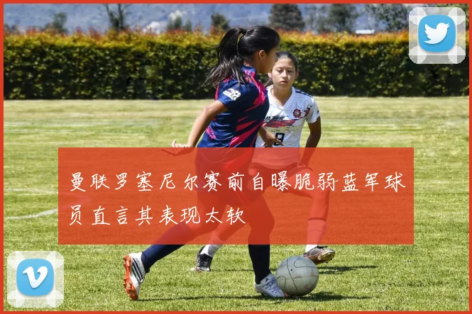 曼联罗塞尼尔赛前自曝脆弱蓝军球员直言其表现太软