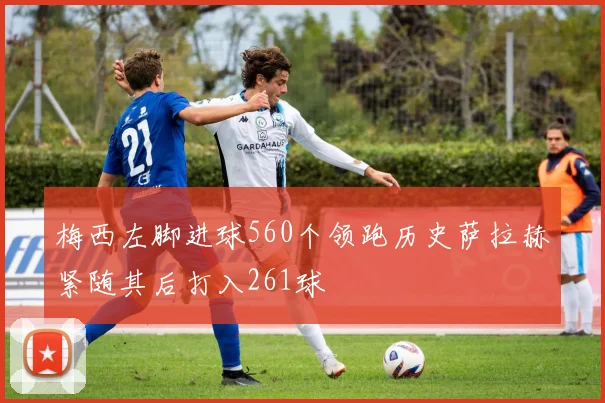 梅西左脚进球560个领跑历史萨拉赫紧随其后打入261球