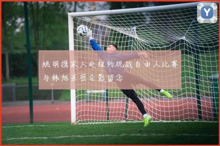 姚明携家人赴纽约观战自由人比赛与韩旭亲密合影留念