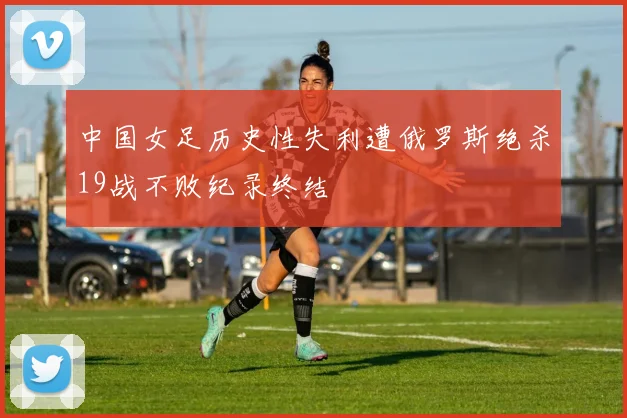 中国女足历史性失利遭俄罗斯绝杀19战不败纪录终结