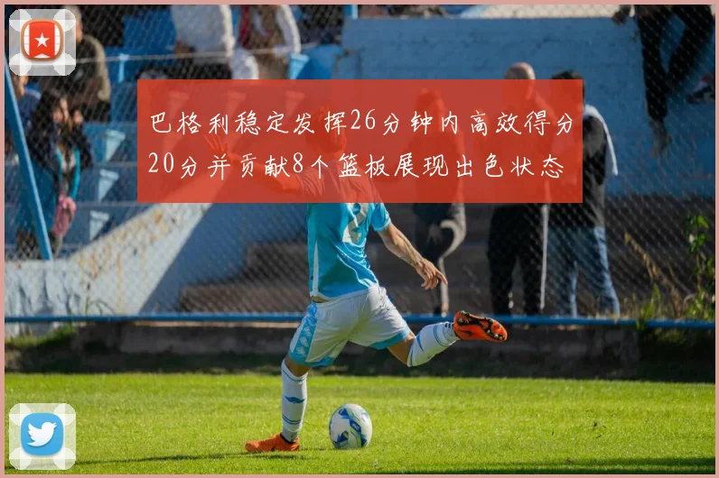 巴格利稳定发挥26分钟内高效得分20分并贡献8个篮板展现出色状态