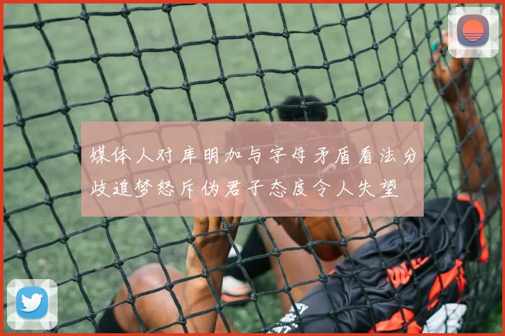 媒体人对库明加与字母矛盾看法分歧追梦怒斥伪君子态度令人失望