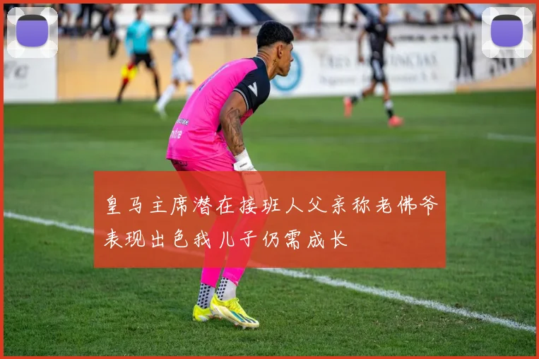 皇马主席潜在接班人父亲称老佛爷表现出色我儿子仍需成长