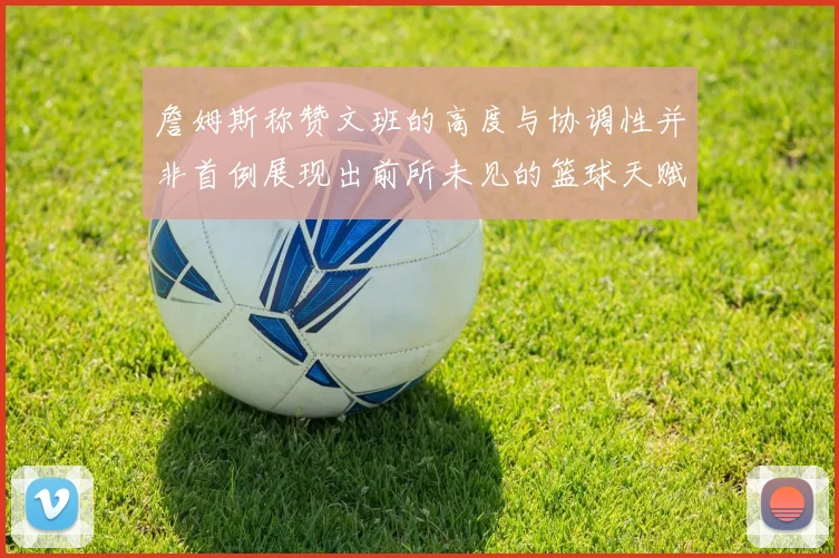 詹姆斯称赞文班的高度与协调性并非首例展现出前所未见的篮球天赋