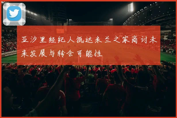 亚沙里经纪人抵达米兰之家商讨未来发展与转会可能性