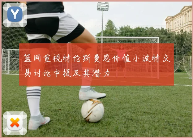 篮网重视特伦斯曼恩价值小波特交易讨论中提及其潜力