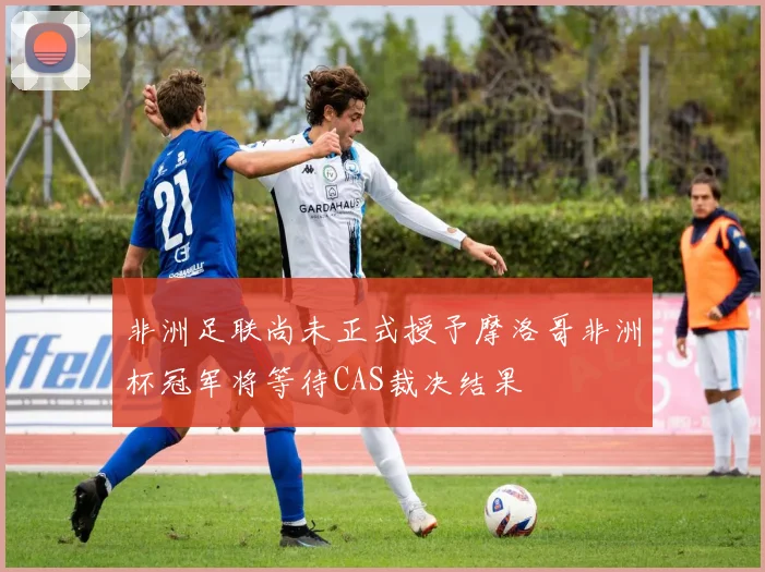 非洲足联尚未正式授予摩洛哥非洲杯冠军将等待CAS裁决结果
