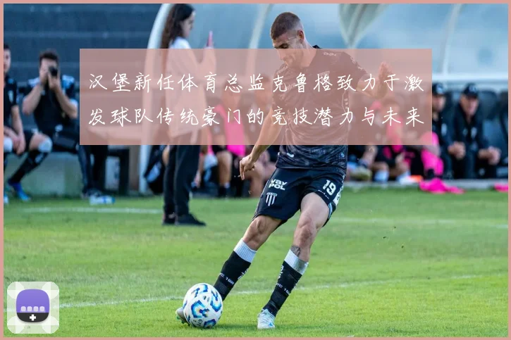 汉堡新任体育总监克鲁格致力于激发球队传统豪门的竞技潜力与未来发展