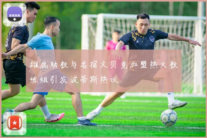 雄鹿助教与名宿文贝克加盟热火教练组引发波蒂斯热议